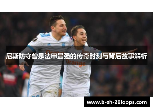尼斯防守曾是法甲最强的传奇时刻与背后故事解析 尼斯防守曾是法甲最强的传奇时刻与背后故事解析