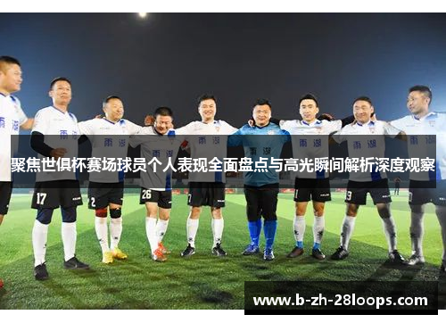 聚焦世俱杯赛场球员个人表现全面盘点与高光瞬间解析深度观察