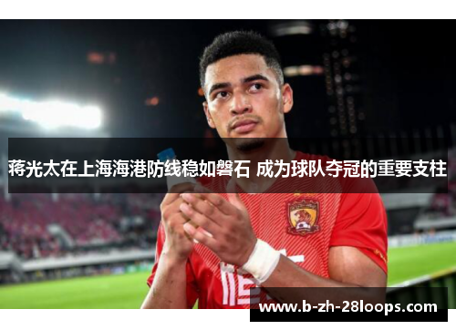 蒋光太在上海海港防线稳如磐石 成为球队夺冠的重要支柱 蒋光太在上海海港防线稳如磐石 成为球队夺冠的重要支柱