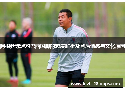 阿根廷球迷对巴西国脚的态度解析及背后情感与文化原因