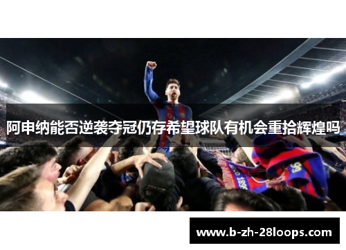 阿申纳能否逆袭夺冠仍存希望球队有机会重拾辉煌吗