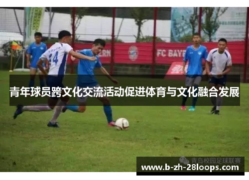 青年球员跨文化交流活动促进体育与文化融合发展