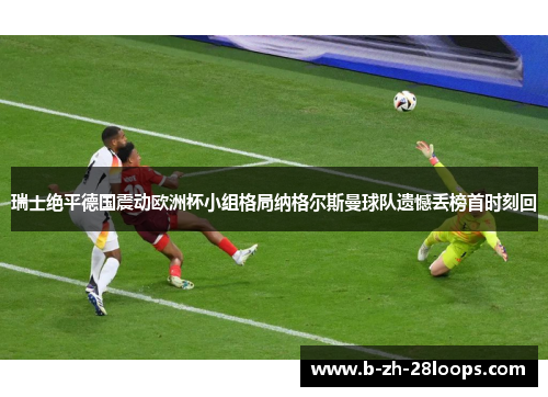瑞士绝平德国震动欧洲杯小组格局纳格尔斯曼球队遗憾丢榜首时刻回 瑞士绝平德国震动欧洲杯小组格局纳格尔斯曼球队遗憾丢榜首时刻回